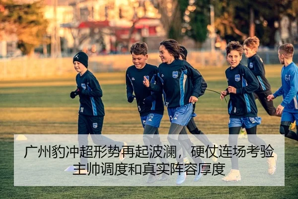 广州豹冲超形势再起波澜，硬仗连场考验主帅调度和真实阵容厚度